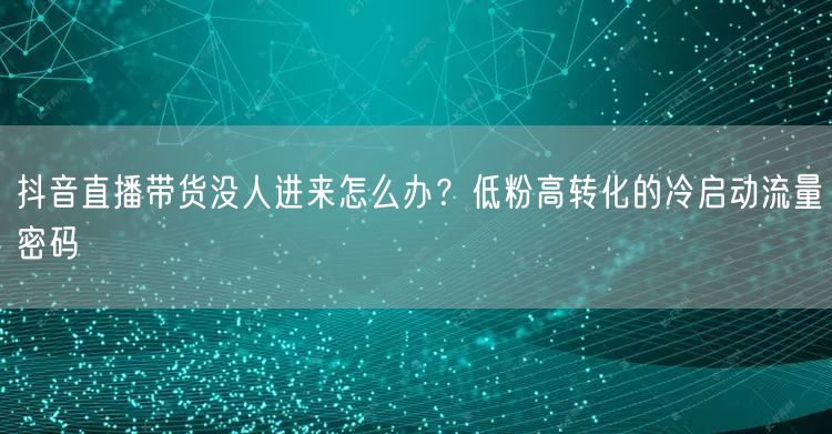 抖音直播带货没人进来怎么办？低粉高转化的冷启动流量密码